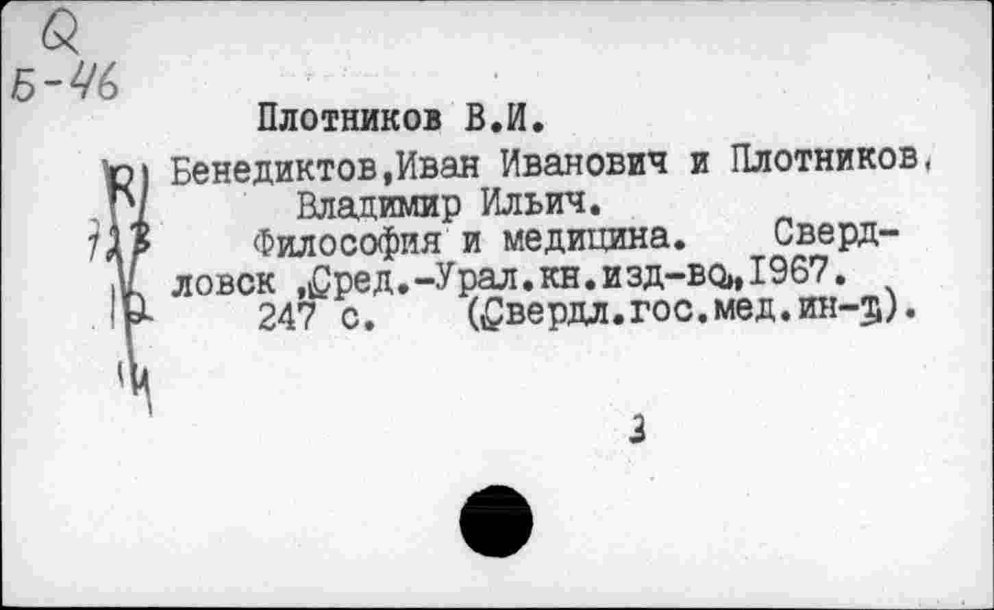 ﻿Плотников В.И.
Бенедиктов,Иван Иванович и Плотников Владимир Ильич.
Философия и медицина. Сверд-
ловск .^ред.-Урал.кн.изд-во,,1967.
247 с.	(^вердл.гос.мед.ин-5).